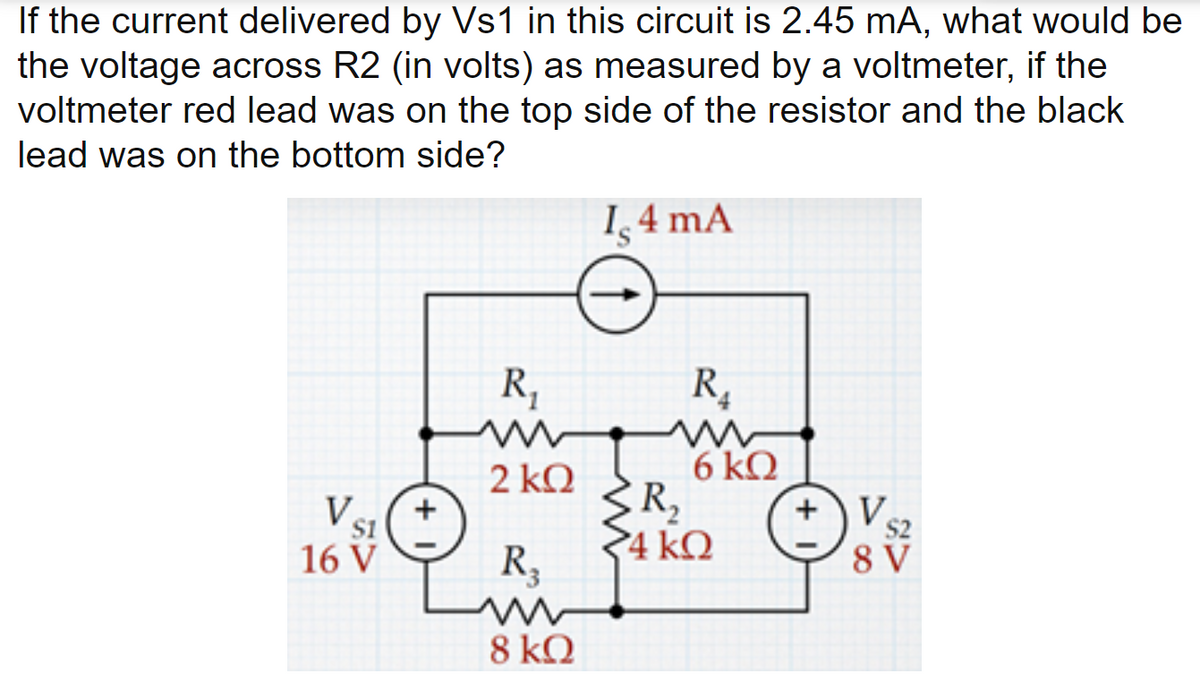 If the current delivered by Vs1 in this circuit is 2.45 mA, what would be
the voltage across R2 (in volts) as measured by a voltmeter, if the
voltmeter red lead was on the top side of the resistor and the black
lead was on the bottom side?
1,4 mA
R,
R,
6 kQ
R2
4 kQ
2 kQ
V.
S2
S1
16 V
R,
8 V
8 kQ

