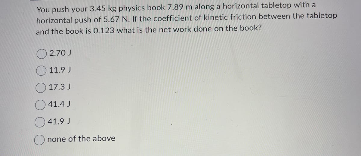 You push your 3.45 kg physics book 7.89 m along a horizontal tabletop with a
horizontal push of 5.67 N. If the coefficient of kinetic friction between the tabletop
and the book is 0.123 what is the net work done on the book?
2.70 J
11.9 J
17.3 J
41.4 J
41.9 J
none of the above