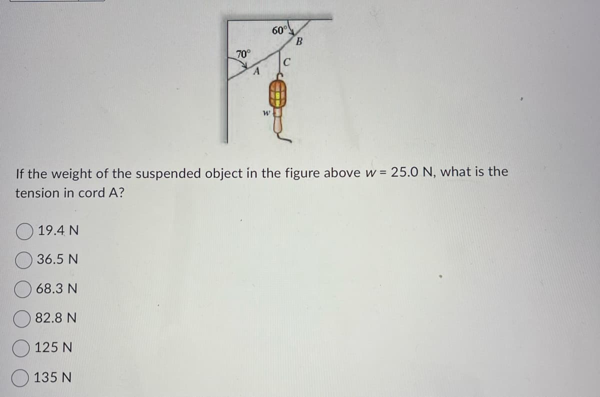 19.4 N
36.5 N
68.3 N
82.8 N
125 N
70°
If the weight of the suspended object in the figure above w= 25.0 N, what is the
tension in cord A?
135 N
A
W
60°
C
B