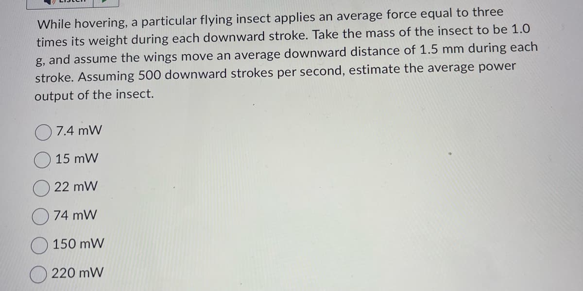 While hovering, a particular flying insect applies an average force equal to three
times its weight during each downward stroke. Take the mass of the insect to be 1.0
g, and assume the wings move an average downward distance of 1.5 mm during each
stroke. Assuming 500 downward strokes per second, estimate the average power
output of the insect.
7.4 mW
15 mW
22 mW
74 mW
150 mW
220 mW