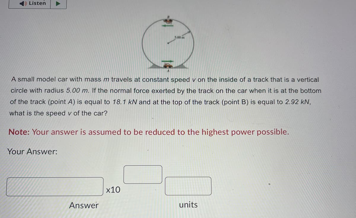 Listen
A small model car with mass m travels at constant speed v on the inside of a track that is a vertical
circle with radius 5.00 m. If the normal force exerted by the track on the car when it is at the bottom
of the track (point A) is equal to 18.1 kN and at the top of the track (point B) is equal to 2.92 kN,
what is the speed v of the car?
Note: Your answer is assumed to be reduced to the highest power possible.
Your Answer:
Answer
3.00 m
x10
units