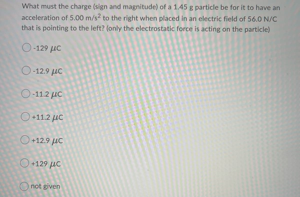 What must the charge (sign and magnitude) of a 1.45 g particle be for it to have an
acceleration of 5.00 m/s2 to the right when placed in an electric field of 56.0 N/C
that is pointing to the left? (only the electrostatic force is acting on the particle)
Ο -129 με
( -12.9 με
( -11.2 με
Ο +11.2 με
Ο +12.9 με
Ο +129 με
not given