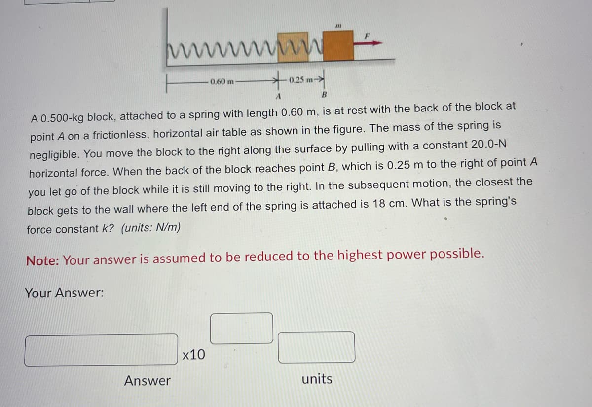 Your Answer:
Answer
wwwww
+
A
x10
0.60 m
B
A 0.500-kg block, attached to a spring with length 0.60 m, is at rest with the back of the block at
point A on a frictionless, horizontal air table as shown in the figure. The mass of the spring is
negligible. You move the block to the right along the surface by pulling with a constant 20.0-N
horizontal force. When the back of the block reaches point B, which is 0.25 m to the right of point A
you let go of the block while it is still moving to the right. In the subsequent motion, the closest the
block gets to the wall where the left end of the spring is attached is 18 cm. What is the spring's
force constant k? (units: N/m)
Note: Your answer is assumed to be reduced to the highest power possible.
0.25 m-
m
units