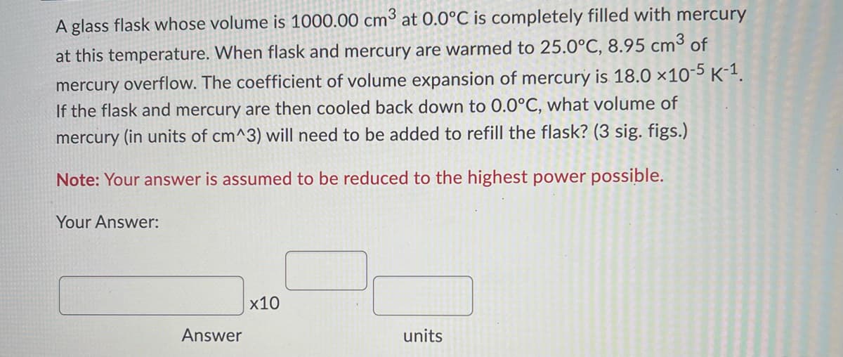 A glass flask whose volume is 1000.00 cm³ at 0.0°C is completely filled with mercury
at this temperature. When flask and mercury are warmed to 25.0°C, 8.95 cm³ of
mercury overflow. The coefficient of volume expansion of mercury is 18.0 x10-5 K-¹1.
If the flask and mercury are then cooled back down to 0.0°C, what volume of
mercury (in units of cm^3) will need to be added to refill the flask? (3 sig. figs.)
Note: Your answer is assumed to be reduced to the highest power possible.
Your Answer:
Answer
x10
units