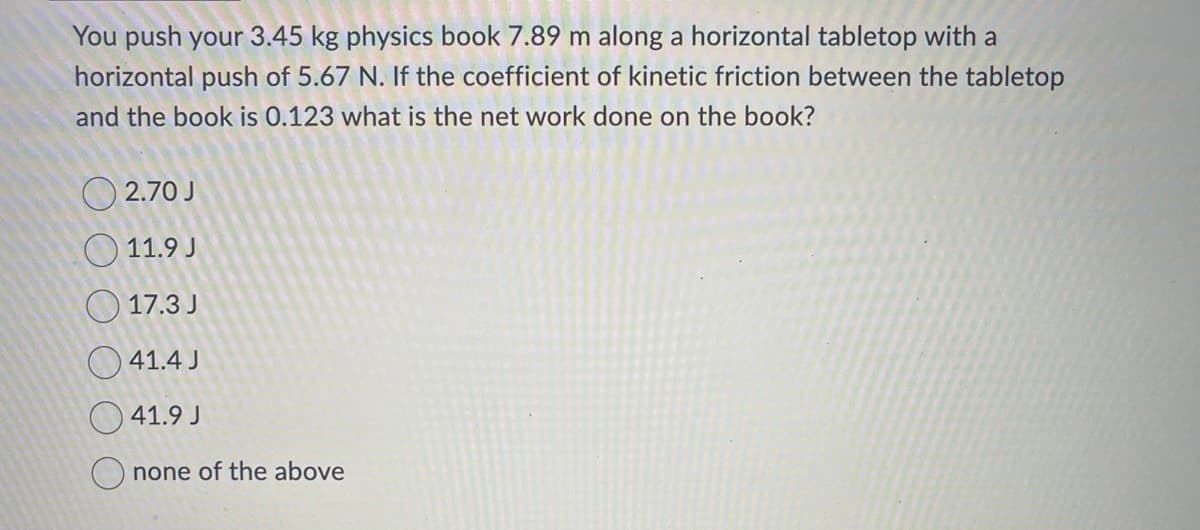 You push your 3.45 kg physics book 7.89 m along a horizontal tabletop with a
horizontal push of 5.67 N. If the coefficient of kinetic friction between the tabletop
and the book is 0.123 what is the net work done on the book?
2.70 J
11.9 J
17.3 J
41.4 J
41.9 J
Onone of the above