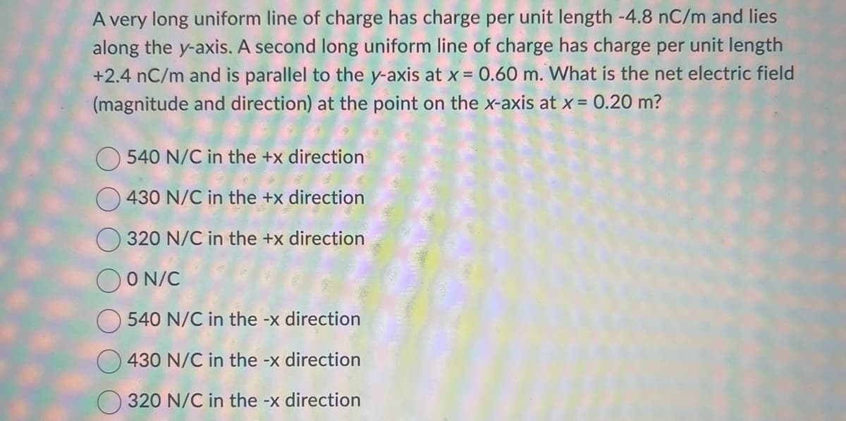 A very long uniform line of charge has charge per unit length -4.8 nC/m and lies
along the y-axis. A second long uniform line of charge has charge per unit length
+2.4 nC/m and is parallel to the y-axis at x = 0.60 m. What is the net electric field
(magnitude and direction) at the point on the x-axis at x = 0.20 m?
540 N/C in the +x direction
430 N/C in the +x direction
320 N/C in the +x direction
OON/C
540 N/C in the -x direction
430 N/C in the -x direction
320 N/C in the -x direction