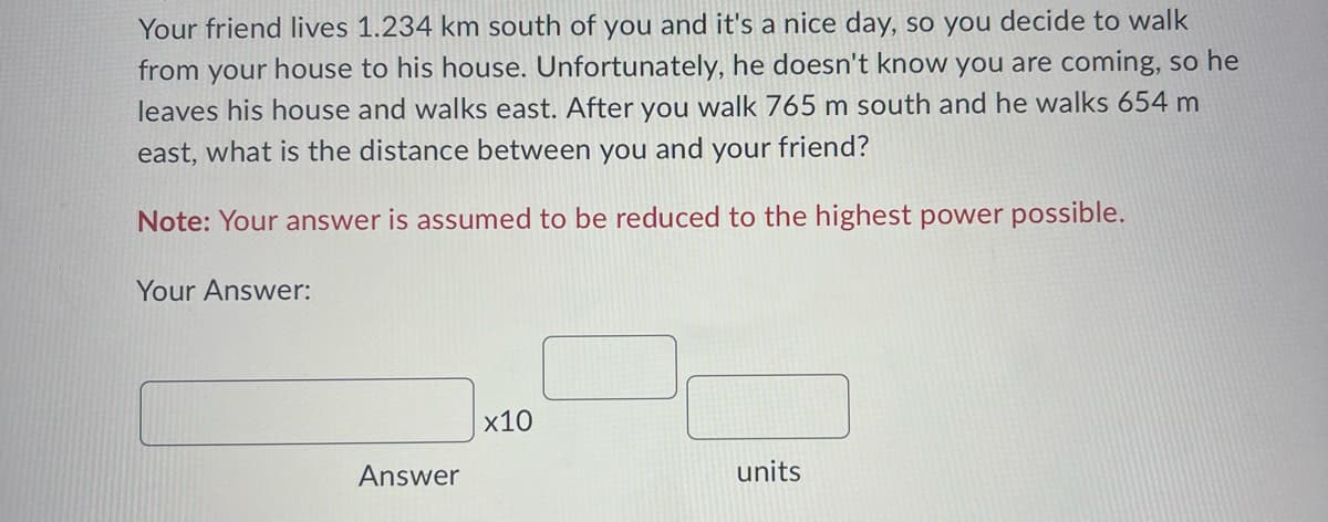 Your friend lives 1.234 km south of you and it's a nice day, so you decide to walk
from your house to his house. Unfortunately, he doesn't know you are coming, so he
leaves his house and walks east. After you walk 765 m south and he walks 654 m
east, what is the distance between you and your friend?
Note: Your answer is assumed to be reduced to the highest power possible.
Your Answer:
Answer
x10
units