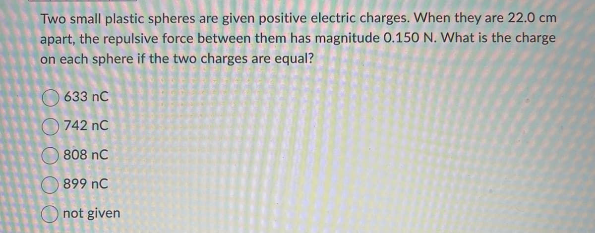 Two small plastic spheres are given positive electric charges. When they are 22.0 cm
apart, the repulsive force between them has magnitude 0.150 N. What is the charge
on each sphere if the two charges are equal?
O O
633 nC
742 nC
808 nC
899 NC
not given