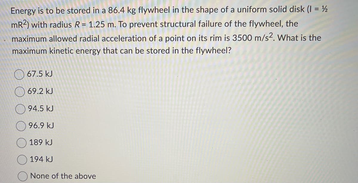Energy is to be stored in a 86.4 kg flywheel in the shape of a uniform solid disk (1 = 2
mR2) with radius R = 1.25 m. To prevent structural failure of the flywheel, the
maximum allowed radial acceleration of a point on its rim is 3500 m/s². What is the
maximum kinetic energy that can be stored in the flywheel?
67.5 kJ
69.2 kJ
94.5 kJ
96.9 kJ
189 kJ
194 kJ
None of the above