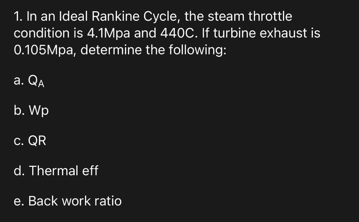 1. In an Ideal Rankine Cycle, the steam throttle
condition is 4.1Mpa and 440C. If turbine exhaust is
0.105Mpa, determine the following:
a. QA
b. Wp
c. QR
d. Thermal eff
e. Back work ratio