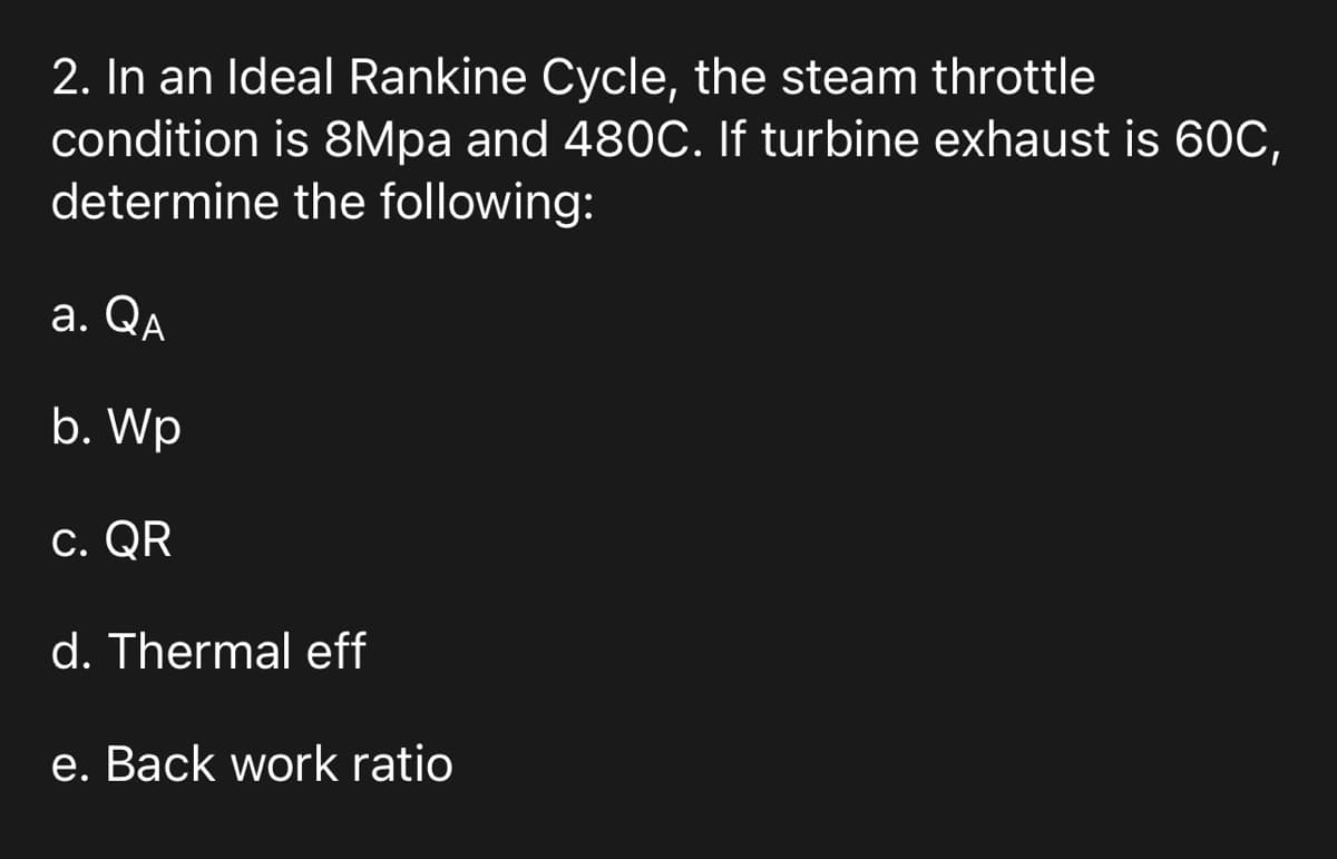 2. In an Ideal Rankine Cycle, the steam throttle
condition is 8Mpa and 480C. If turbine exhaust is 60C,
determine the following:
a. QA
b. Wp
c. QR
d. Thermal eff
e. Back work ratio