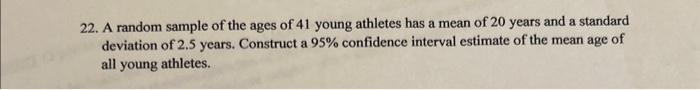 22. A random sample of the ages of 41 young athletes has a mean of 20 years and a standard.
deviation of 2.5 years. Construct a 95% confidence interval estimate of the mean age of
all young athletes.
