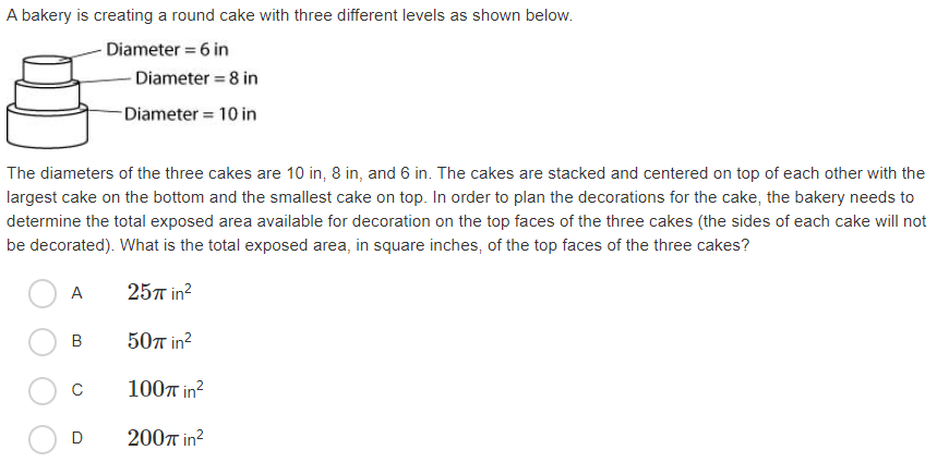 A bakery is creating a round cake with three different levels as shown below.
Diameter = 6 in
Diameter = 8 in
-Diameter = 10 in
The diameters of the three cakes are 10 in, 8 in, and 6 in. The cakes are stacked and centered on top of each other with the
largest cake on the bottom and the smallest cake on top. In order to plan the decorations for the cake, the bakery needs to
determine the total exposed area available for decoration on the top faces of the three cakes (the sides of each cake will not
be decorated). What is the total exposed area, in square inches, of the top faces of the three cakes?
A
25л in?
B
50л in?
C
1007 in?
200T in?
