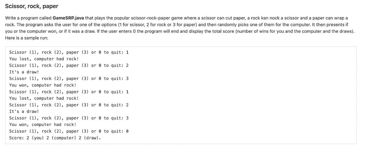 Scissor, rock, paper
Write a program called GameSRP.java that plays the popular scissor-rock-paper game where a scissor can cut paper, a rock kan nock a scissor and a paper can wrap a
rock. The program asks the user for one of the options (1 for scissor, 2 for rock or 3 for paper) and then randomly picks one of them for the computer. It then presents if
you or the computer won, or if it was a draw. If the user enters 0 the program will end and display the total score (number of wins for you and the computer and the draws).
Here is a sample run:
Scissor (1), rock (2), paper (3) or 0 to quit: 1
You lost, computer had rock!
Scissor (1), rock (2), paper (3) or 0 to quit: 2
It's a draw!
Scissor (1), rock (2), paper (3) or 0 to quit: 3
You won, computer had rock!
Scissor (1), rock (2), paper (3) or 0 to quit: 1
You lost, computer had rock!
Scissor (1), rock (2), paper (3) or 0 to quit: 2
It's a draw!
Scissor (1), rock (2), paper (3) or 0 to quit: 3
You won, computer had rock!
Scissor (1), rock (2), paper (3) or 0 to quit: 0
Score: 2 (you) 2 (computer) 2 (draw).
