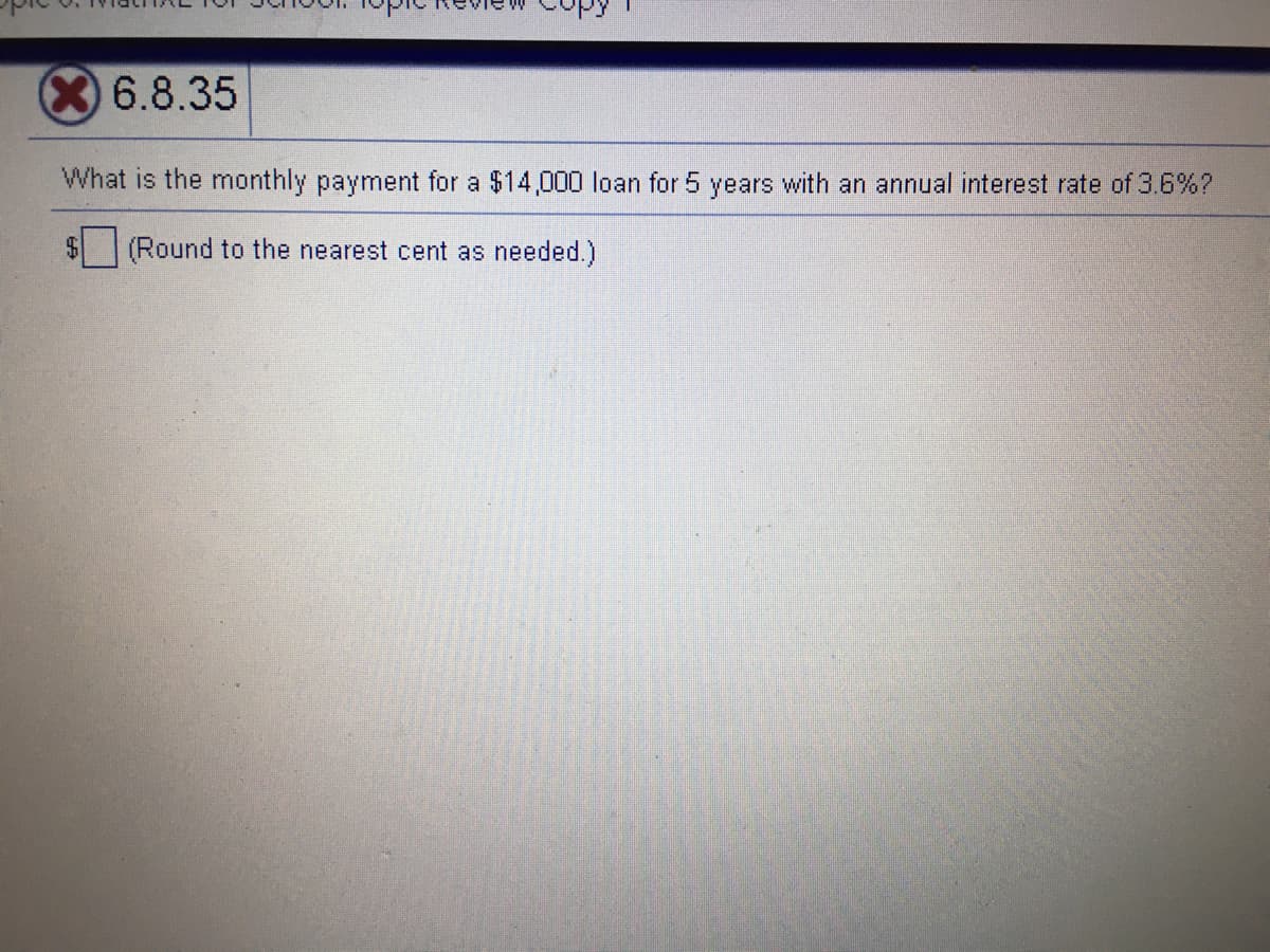 X6.8.35
What is the monthly payment for a $14,000 loan for 5 years with an annual interest rate of 3.6%?
(Round to the nearest cent as needed.)
