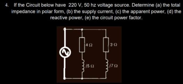 4. If the Circuit below have 220 V, 50 hz voltage source. Determine (a) the total
impedance in polar form, (b) the supply current, (c) the apparent power, (d) the
reactive power, (e) the circuit power factor.
492
15 (2
3 (2
179