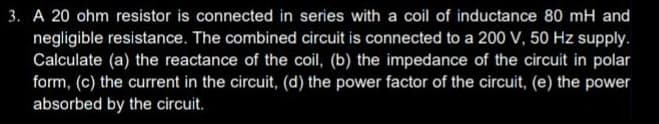 3. A 20 ohm resistor is connected in series with a coil of inductance 80 mH and
negligible resistance. The combined circuit is connected to a 200 V, 50 Hz supply.
Calculate (a) the reactance of the coil, (b) the impedance of the circuit in polar
form, (c) the current in the circuit, (d) the power factor of the circuit, (e) the power
absorbed by the circuit.