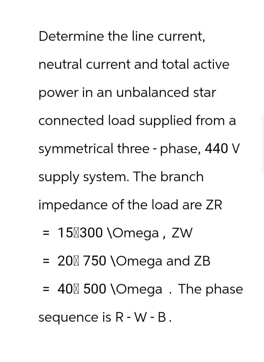 Determine the line current,
neutral current and total active
power in an unbalanced star
connected load supplied from a
symmetrical three-phase, 440 V
supply system. The branch
impedance of the load are ZR
= 15 300 \Omega, ZW
= 20 750 \Omega and ZB
= 400 500 \Omega. The phase
sequence is R-W-B.