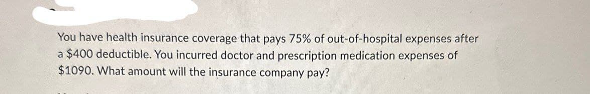 You have health insurance coverage that pays 75% of out-of-hospital expenses after
a $400 deductible. You incurred doctor and prescription medication expenses of
$1090. What amount will the insurance company pay?