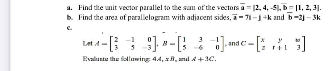 a. Find the unit vector parallel to the sum of the vectors a = [2, 4, -5], b = [1, 2, 3].
b. Find the area of parallelogram with adjacent sides, a = 7i - j +k and b =2j – 3k
c.
-1
3
-1
Let A =
3
y
t+1
B =
and C =
5
-3
-6
3
Evaluate the following: 4A, x B, and A +3C.
