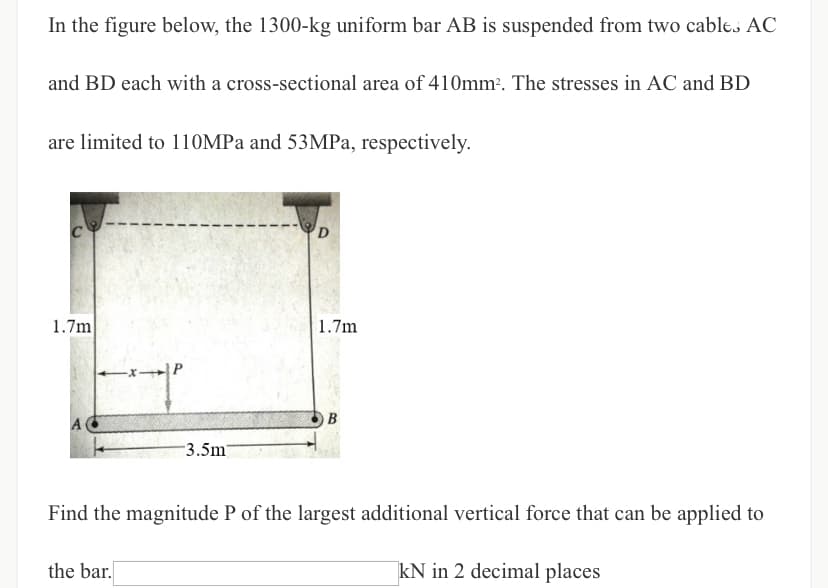 In the figure below, the 1300-kg uniform bar AB is suspended from two cables AC
and BD each with a cross-sectional area of 410mm². The stresses in AC and BD
are limited to 110MPa and 53MPa, respectively.
D
1.7m
1.7m
-x-P
B
3.5m7
Find the magnitude P of the largest additional vertical force that can be applied to
the bar.
kN in 2 decimal places