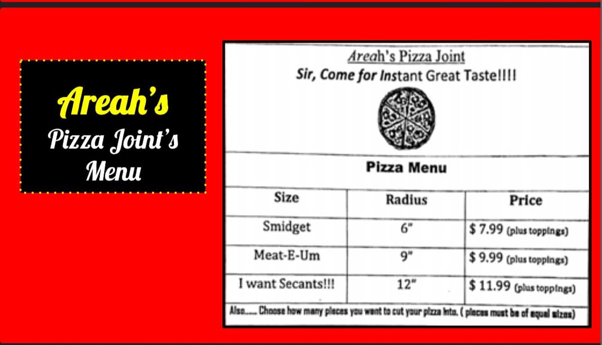 Areah's
Pizza Joint's
Menu
Areah's Pizza Joint
Sir, Come for Instant Great Taste!!!!
Size
Smidget
Meat-E-Um
Pizza Menu
Radius
6"
$7.99 (plus toppings)
9"
$9.99 (plus toppings)
I want Secants!!!
12"
$11.99 (plus toppings)
Also.... Choose how many places you want to cut your pizza Inta. (places must be of equal sizes)
Price