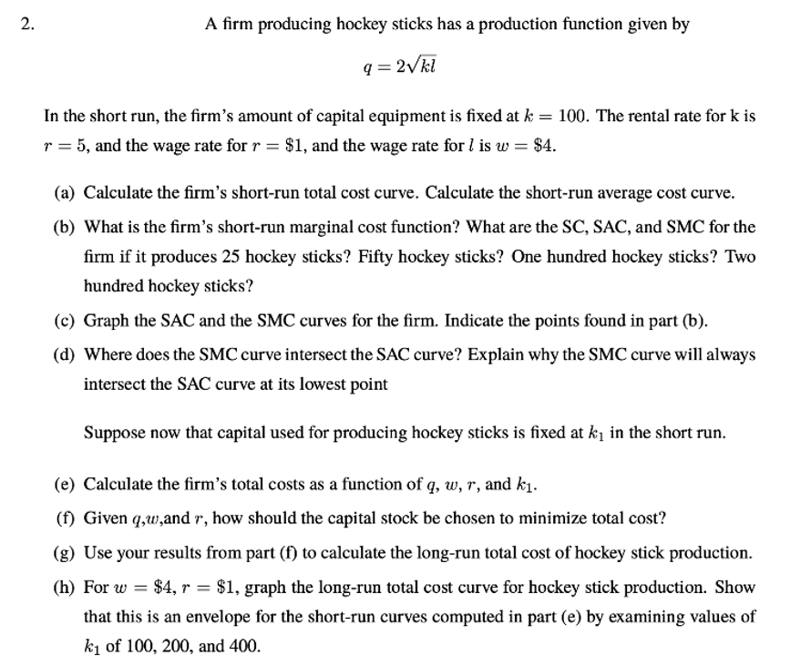 A firm producing hockey sticks has a production function given by
q = 2Vkl
In the short run, the firm's amount of capital equipment is fixed at k = 100. The rental rate for k is
r = 5, and the wage rate for r = $1, and the wage rate for l is w = $4.
(a) Calculate the firm's short-run total cost curve. Calculate the short-run average cost curve.
(b) What is the firm's short-run marginal cost function? What are the SC, SAC, and SMC for the
firm if it produces 25 hockey sticks? Fifty hockey sticks? One hundred hockey sticks? Two
hundred hockey sticks?
(c) Graph the SAC and the SMC curves for the firm. Indicate the points found in part (b).
(d) Where does the SMC curve intersect the SAC curve? Explain why the SMC curve will always
intersect the SAC curve at its lowest point
Suppose now that capital used for producing hockey sticks is fixed at ki in the short run.
(e) Calculate the firm's total costs as a function of q, w, r, and k1.
(f) Given q,w,and r, how should the capital stock be chosen to minimize total cost?
(g) Use your results from part (f) to calculate the long-run total cost of hockey stick production.
(h) For w = $4, r = $1, graph the long-run total cost curve for hockey stick production. Show
that this is an envelope for the short-run curves computed in part (e) by examining values of
ki of 100, 200, and 400.
2.
