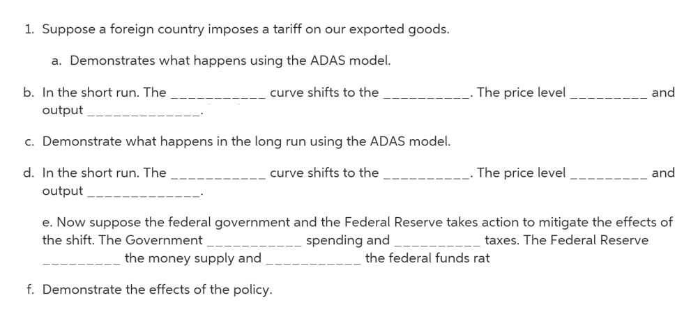 1. Suppose a foreign country imposes a tariff on our exported goods.
a. Demonstrates what happens using the ADAS model.
b. In the short run. The
curve shifts to the
The price level
and
output
c. Demonstrate what happens in the long run using the ADAS model.
d. In the short run. The
curve shifts to the
The price level
and
output
e. Now suppose the federal government and the Federal Reserve takes action to mitigate the effects of
spending and
the shift. The Government
taxes. The Federal Reserve
the money supply and
the federal funds rat
f. Demonstrate the effects of the policy.
