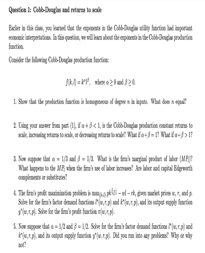 Question 1: Cobb-Douglas and returns to scale
Earlier in this class, you learned that the exponents in the Cobb-Douglas utility function had important
economic interpretations. In this question, we will learn about the exponents in the Cob-Douglas production
function.
Consider the following Cobb-Douglas production function:
f(k.1) = k*P°, where a > 0 and 8 > 0.
1. Show that the production function is homogeneous of degree n in inputs. What does n equal?
2. Using your answer from part (1), if a + 3 < 1, is the Cobb-Douglas production constant returns to
scale, increasing returns to scale, or decreasing returns to scale? What if a +8 = 1? What if a+§ > 1?
3. Now suppose that a = 1/3 and 8 = 1/3. What is the firm's marginal product of labor (MP)?
What happens to the MP when the firm's use of labor increases? Are labor and capital Edgeworth
complements or substitutes?
4. The firm's profit maximization problem is max 1&,3) pk3l3 – ul – rk, given market prices w, r, and p.
Solve for the firm's factor demand functions l* (w,r,p) and k' (w,r,p), and its output supply function
y'(u,r,p). Solve for the firm's proft function r1(u,r,p).
5. Now suppose that a = 1/2 and § = 1/2. Solve for the firm's factor demand functions l* (u,r,p) and
k(w, r,p), and its output supply function y*(u,r,p). Did you run into any problems? Why or why
not?

