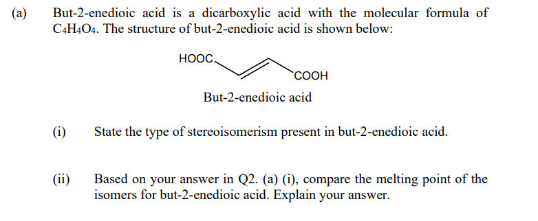 (a)
But-2-enedioic acid is a dicarboxylic acid with the molecular formula of
C4H4O4. The structure of but-2-enedioic acid is shown below:
HOOC
`COOH
But-2-enedioic acid
(i)
State the type of stereoisomerism present in but-2-enedioic acid.
(ii)
Based on your answer in Q2. (a) (i), compare the melting point of the
isomers for but-2-enedioic acid. Explain your answer.
