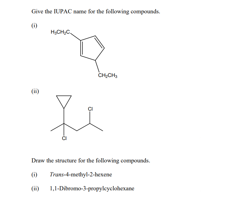 Give the IUPAC name for the following compounds.
(i)
H3CH2C,
CH2CH3
(ii)
CI
Draw the structure for the following compounds.
(i)
Trans-4-methyl-2-hexene
(ii)
1,1-Dibromo-3-propylcyclohexane
