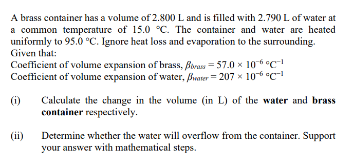 A brass container has a volume of 2.800 L and is filled with 2.790 L of water at
a common temperature of 15.0 °C. The container and water are heated
uniformly to 95.0 °C. Ignore heat loss and evaporation to the surrounding.
Given that:
Coefficient of volume expansion of brass, Bbrass = 57.0 × 10-6 °C-1
Coefficient of volume expansion of water, Bwater= 207 × 106 °C-1
(i)
Calculate the change in the volume (in L) of the water and brass
container respectively.
(ii)
Determine whether the water will overflow from the container. Support
your answer with mathematical steps.
