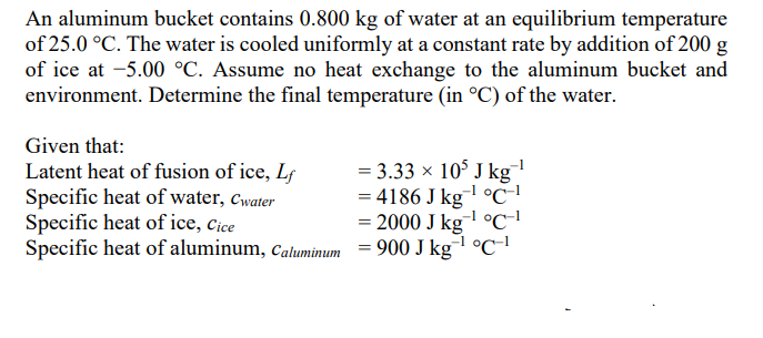 An aluminum bucket contains 0.800 kg of water at an equilibrium temperature
of 25.0 °C. The water is cooled uniformly at a constant rate by addition of 200 g
of ice at -5.00 °C. Assume no heat exchange to the aluminum bucket and
environment. Determine the final temperature (in °C) of the water.
Given that:
Latent heat of fusion of ice, Lf
Specific heat of water, Cwater
Specific heat of ice, Cice
= 3.33 x 10° J kg
= 4186 J kgl °c-'
2000 J kg-l °C-'
-1
Specific heat of aluminum, caluminum = 900 J kg °c
