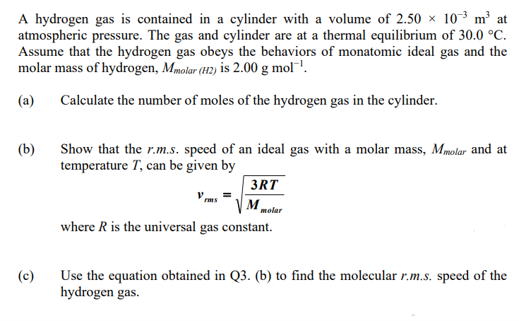 A hydrogen gas is contained in a cylinder with a volume of 2.50 × 10³ m³ at
atmospheric pressure. The gas and cylinder are at a thermal equilibrium of 30.0 °C.
Assume that the hydrogen gas obeys the behaviors of monatomic ideal gas and the
molar mass of hydrogen, Mmolar (H2) is 2.00 g mol!.
(a)
Calculate the number of moles of the hydrogen gas in the cylinder.
(b)
Show that the r.m.s. speed of an ideal gas with a molar mass, Mmolar and at
temperature T, can be given by
3RT
V rms
=
M.
molar
where R is the universal gas constant.
(c)
Use the equation obtained in Q3. (b) to find the molecular r.m.s. speed of the
hydrogen gas.
