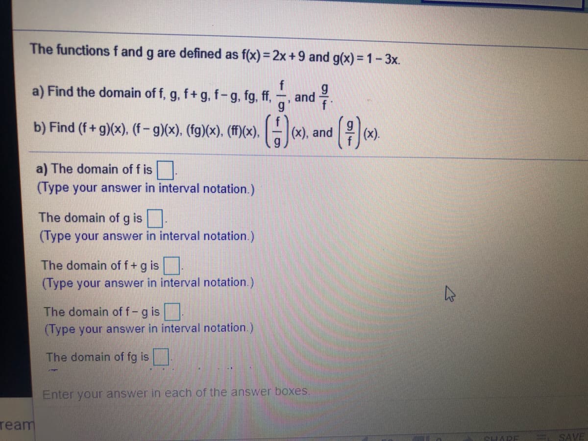 The functions f and g are defined as f(x) = 2x+9 and g(x) = 1-3x.
a) Find the domain of f, g, f+ g, f- g, fg, ff,
. and 을
f
b) Find (f+ g)(x), (f- g)(x). (fg)(x), (ff)(x), (x), and
x).
a) The domain of f is
(Type your answer in interval notation.)
The domain of g is.
(Type your answer in interval notation.)
The domain of f+g is
(Type your answer in interval notation )
The domain of f-g is
(Type your answer in interval notation.)
The domain of fg is
Enter your answer in each of the answer boxes.
ream
CHARE
= SAVE
