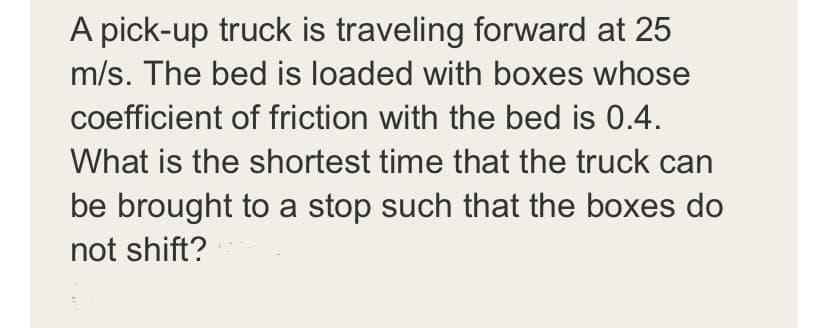 A pick-up truck is traveling forward at 25
m/s. The bed is loaded with boxes whose
coefficient of friction with the bed is 0.4.
What is the shortest time that the truck can
be brought to a stop such that the boxes do
not shift?
