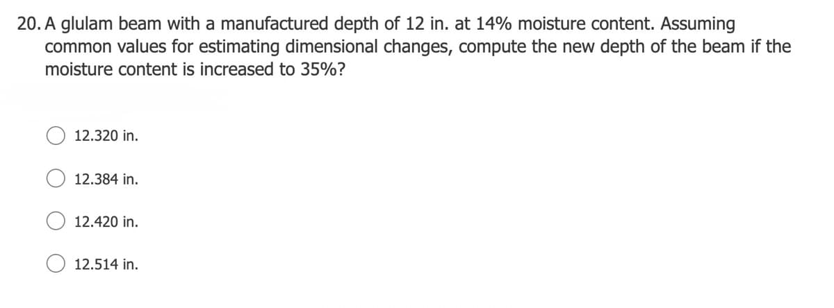 20. A glulam beam with a manufactured depth of 12 in. at 14% moisture content. Assuming
common values for estimating dimensional changes, compute the new depth of the beam if the
moisture content is increased to 35%?
12.320 in.
12.384 in.
12.420 in.
12.514 in.
