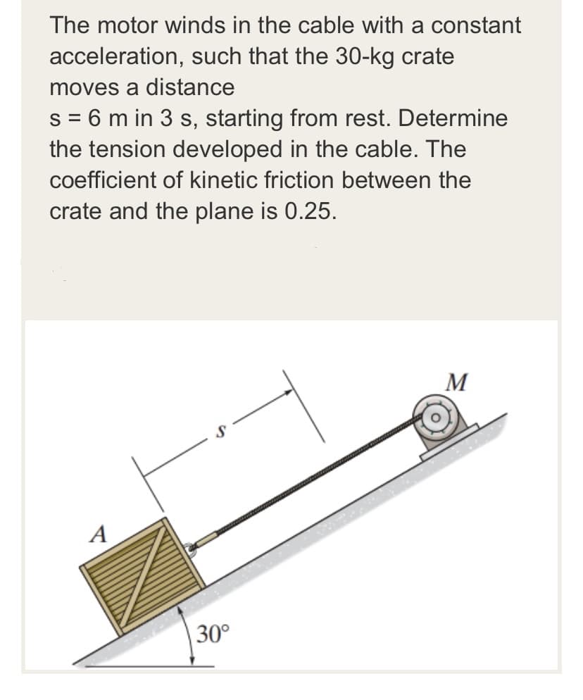 The motor winds in the cable with a constant
acceleration, such that the 30-kg crate
moves a distance
s = 6 m in 3 s, starting from rest. Determine
the tension developed in the cable. The
coefficient of kinetic friction between the
crate and the plane is 0.25.
M
A
30°

