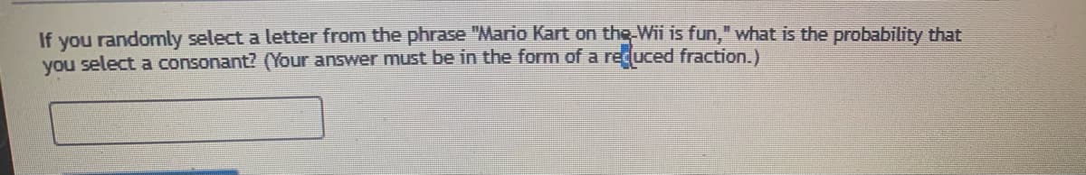 If you randomly select a letter from the phrase "Mario Kart on the Wii is fun," what is the probability that
you select a consonant? (Your answer must be in the form of a recuced fraction.)
