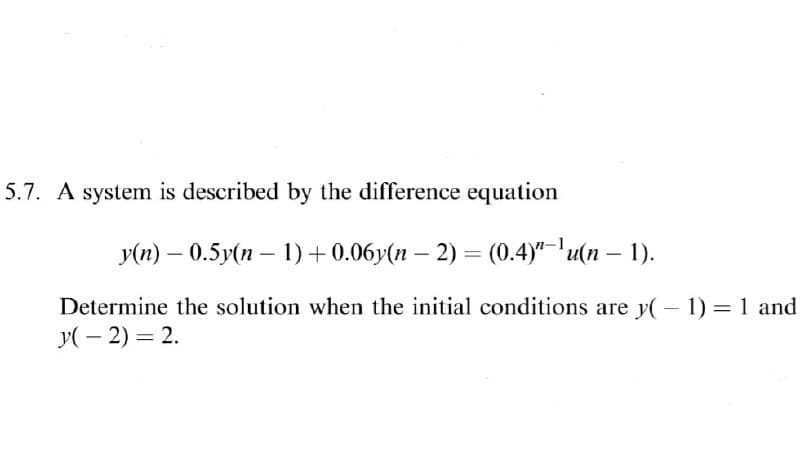 5.7. A system is described by the difference equation
Уп) — 0.5у(п — 1) + 0.06у(п — 2) — (0.4)"-1u(п — 1).
Determine the solution when the initial conditions are y( – 1) = 1 and
y( – 2) = 2.
