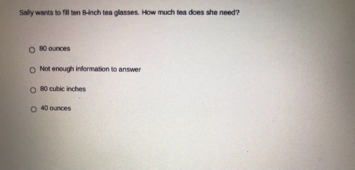 Sally wants to fill ten 8-inch tea glasses. How much tea does she need?
O 80 ounces
O Not enough information to answer
80 cubic inches
o. 40 ounces
