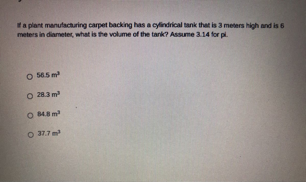 If a plant manufacturing carpet backing has a cylindrical tank that is 3 meters high and is 6
meters in diameter, what is the volume of the tank? Assume 3.14 for pi.
56.5 m3
O 28.3 m3
84.8 m3
37.7 m
