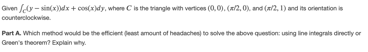 Given (y – sin(x))dx+ cos(x)dy, where C is the triangle with vertices (0,0), (t/2, 0), and (t/2, 1) and its orientation is
counterclockwise.
Part A. Which method would be the efficient (least amount of headaches) to solve the above question: using line integrals directly or
Green's theorem? Explain why.
