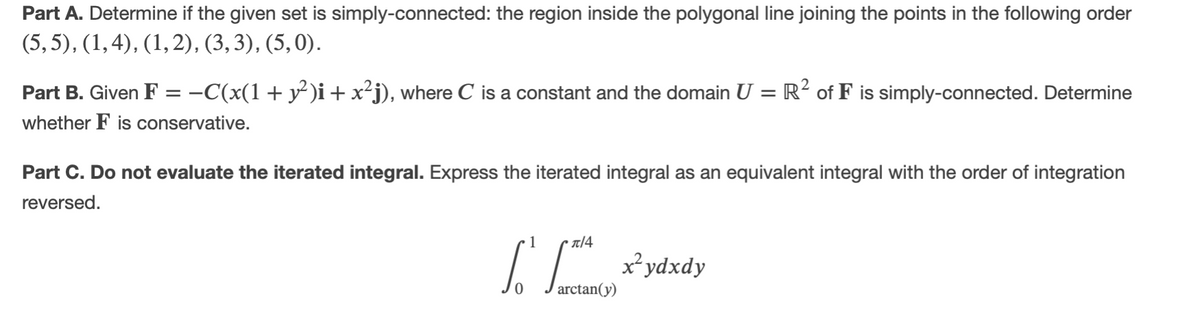 Part A. Determine if the given set is simply-connected: the region inside the polygonal line joining the points in the following order
(5, 5), (1,4), (1,2), (3, 3), (5,0).
Part B. Given F = -C(x(1+ y² )i+ x²j), where C is a constant and the domain U = R² of F is simply-connected. Determine
whether F is conservative.
Part C. Do not evaluate the iterated integral. Express the iterated integral as an equivalent integral with the order of integration
reversed.
T14
arctan(y)
