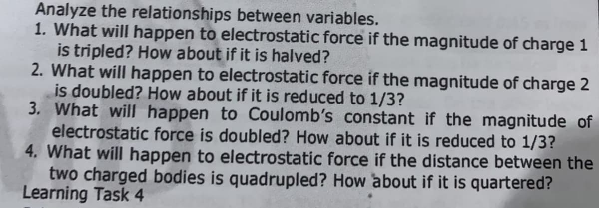Analyze the relationships between variables.
1. What will happen to electrostatic force if the magnitude of charge 1
is tripled? How about if it is halved?
2. What will happen to electrostatic force if the magnitude of charge 2
is doubled? How about if it is reduced to 1/3?
3. What will happen to Coulomb's constant if the magnitude of
electrostatic force is doubled? How about if it is reduced to 1/3?
4. What will happen to electrostatic force if the distance between the
two charged bodies is quadrupled? How about if it is quartered?
Learning Task 4
