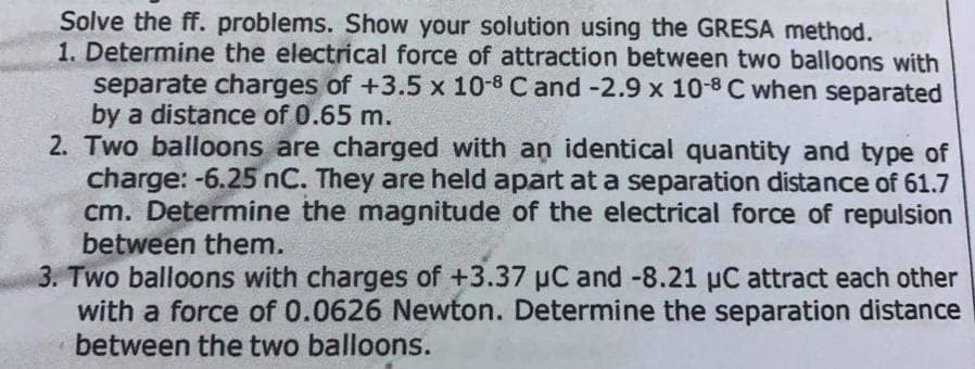 Solve the ff. problems. Show your solution using the GRESA method.
1. Determine the electrical force of attraction between two balloons with
separate charges of +3.5 x 10-8 C and-2.9 x 10-8 C when separated
by a distance of 0.65 m.
2. Two balloons are charged with an identical quantity and type of
charge: -6.25 nC. They are held apart at a separation distance of 61.7
cm. Determine the magnitude of the electrical force of repulsion
between them.
3. Two balloons with charges of +3.37 uC and -8.21 uC attract each other
with a force of 0.0626 Newton. Determine the separation distance
between the two balloons.
