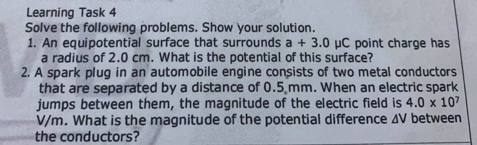 Learning Task 4
Solve the following problems. Show your solution.
1. An equipotential surface that surrounds a + 3.0 pC point charge has
a radius of 2.0 cm. What is the potential of this surface?
2. A spark plug in an automobile engine consists of two metal conductors
that are separated by a distance of 0.5,mm. When an electric spark
jumps between them, the magnitude of the electric field is 4.0 x 107
V/m. What is the magnitude of the potential difference AV between
the conductors?
