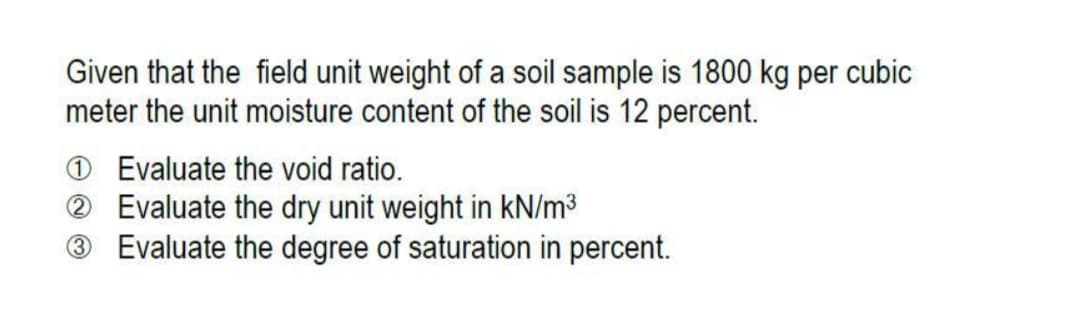 Given that the field unit weight of a soil sample is 1800 kg per cubic
meter the unit moisture content of the soil is 12 percent.
O Evaluate the void ratio.
® Evaluate the dry unit weight in kN/m3
® Evaluate the degree of saturation in percent.
