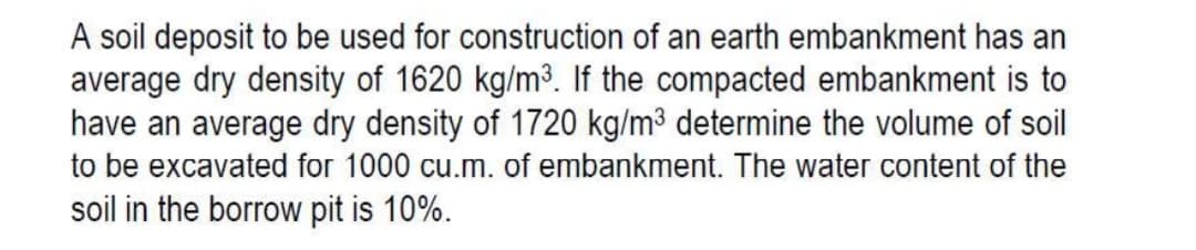 A soil deposit to be used for construction of an earth embankment has an
average dry density of 1620 kg/m³. If the compacted embankment is to
have an average dry density of 1720 kg/m³ determine the volume of soil
to be excavated for 1000 cu.m. of embankment. The water content of the
soil in the borrow pit is 10%.
