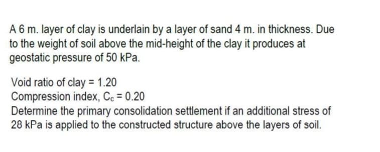 A 6 m. layer of clay is underlain by a layer of sand 4 m. in thickness. Due
to the weight of soil above the mid-height of the clay it produces at
geostatic pressure of 50 kPa.
Void ratio of clay = 1.20
Compression index, Cc = 0.20
Determine the primary consolidation settlement if an additional stress of
28 kPa is applied to the constructed structure above the layers of soil.
